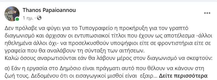 Τέσσερις «προϋποθέσεις» για τη συμμετοχή στο γραπτό διαγωνισμό θέτει για τους υποψηφίους ο πρόεδρος του ΑΣΕΠ Θάνος Παπαϊωάννου. Όπως τονίζει στη σχετική ανάρτησή του στον προσωπικό του λογαριασμό στο fb, «όλα αυτά δεν τα γράφω απλώς ως Πρόεδρος του ΑΣΕΠ αλλά και ως πατέρας δύο παιδιών που είναι νεοεισερχόμενα  στην αγορά εργασίας».  ΑΝΑΛΥΤΙΚΑ Η ΑΝΑΡΤΗΣΗ Δεν πρόλαβε να φύγει για το Τυπογραφείο η προκήρυξη για τον γραπτό διαγωνισμό και άρχισαν οι εντυπωσιακοί τίτλοι που έχουν ως αποτέλεσμα -άλλοι ηθελημένα άλλοι όχι- να προσελκυσθούν υποψήφιοι είτε σε φροντιστήρια είτε σε γραφεία που θα αναλάβουν τη σύνταξη των αιτήσεων.  Καλώ όσους αναρωτιούνται εάν θα λάβουν μέρος στον διαγωνισμό να σκεφτούν:  α) Εάν η εργασία στο Δημόσιο είναι πράγματι αυτό που θέλουν να κάνουν στη ζωή τους. Δεδομένου ότι οι εισαγωγικοί μισθοί είναι  εξαιρετικά χαμηλοί (1 στους 3 διοριστέους δεν αναλαμβάνει όταν πληροφορείται τον μισθό που είναι 739 ευρώ για ΠΕ και 700 για ΤΕ), η απασχόληση στο Δημόσιο είναι προσφορά στην κοινωνία και όχι λύση του βιοποριστικού προβλήματος ενός πολίτη. Πολλά ενδιαφέροντα πράγματα μπορεί κανείς να κάνει ως δημόσιος υπάλληλος φτάνει να του αρέσει το αντικείμενο. Εάν δει την εργασία στο Δημόσιο ως ένα απλό “βόλεμα” θα δυστυχήσει και αυτός και οι δικοί του.  β) Να κάνουν αυτό που οι ίδιοι θέλουν και όχι αυτό που οι γονείς τους θέλουν. Δεν είναι λίγες οι περιπτώσεις που οι αιτήσεις συμπληρώνονται από τους γονείς.    γ) Να δουν την εξεταστέα ύλη (θα είναι μέρος της προκήρυξης που θα δημοσιευθεί το αργότερο την  Τρίτη) και να αναλογισθούν εάν μπορούν να ανταπεξέλθουν. Η ύλη θα είναι και πρέπει να είναι απαιτητική. Θα είναι κρίμα να δηλώσετε  συμμετοχή χωρίς πολλή σκέψη και τελικά να μην προσέλθετε αναλογιζόμενοι τη δυσκολία του εγχειρήματος. Στον διαγωνισμό για την ΑΑΔΕ δήλωσαν 25.000 υποψήφιοι και προσήλθαν 11.000. Η ελληνική κοινωνία όμως -μέσω του Κράτους-  πλήρωσε για διαγωνισμό 25.000 υποψηφίων..  δ) Άνθρωποι που έχουν τάξει στη ζωή τους να ασκήσουν λειτουργήματα όπως εκπαιδευτικοί ή νοσηλευτές να μην παρασυρθούν από τις Σειρήνες μιας διοικητικής θέσης στο Δημόσιο. Ο δάσκαλος και ο νοσοκόμος δεν μπορεί και δεν πρέπει να γίνουν γραφειοκράτες. Εκδίδονται και θα εκδοθούν προκηρύξεις γι΄ αυτούς, άσχετες με τον  γραπτό διαγωνισμό, και εκεί θα πρέπει να δοκιμάσουν να υλοποιήσουν τα όνειρα μιας ζωής.  Εν κατακλείδι: κλείστε τα αυτιά σας στις υπερβολές και συμβουλευτείτε το μυαλό σας και την καρδιά σας.  Αυτά προς το παρόν. Όλα αυτά δεν τα γράφω απλώς ως Πρόεδρος του ΑΣΕΠ αλλά και ως πατέρας δύο παιδιών που είναι νεοεισερχόμενα  στην αγορά εργασίας.