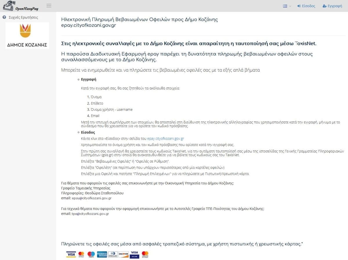 Δήμος Κοζάνης: Ξεκίνησε πιλοτικά η λειτουργία της διαδικτυακής εφαρμογής ηλεκτρονικών πληρωμών “epay” | Eordaialive.com Ο Δήμος Κοζάνης παρέχει σε φυσικά και νομικά πρόσωπα ή νομικές οντότητες τη δυνατότητα ενημέρωσης και διεκπεραίωσης ηλεκτρονικών πληρωμών για τις βεβαιωμένες οφειλές τους προς το Δήμο, με τη χρήση Πιστωτικής/Χρεωστικής Κάρτας μέσω της Διαδικτυακής (Web-Based) Εφαρμογής “epay”. Βασική Προϋπόθεση για τη χρήση της εφαρμογής είναι η αυθεντικοποίηση του υπόχρεου (Ν. 4727/20 – ΦΕΚ Α’ αριθ.184/ 23-09-2020). Για να χρησιμοποιήσετε την Υπηρεσία Ηλεκτρονικών Πληρωμών απαιτείται να είστε πιστοποιημένος χρήστης Επιπέδου Β, δηλαδή να έχει γίνει η ταυτοποίησή σας μέσω GSIS/TAXISnet. Για πρόσβαση στην Εφαρμογή Ηλεκτρονικών Πληρωμών (epay) μεταβείτε στον ακόλουθο σύνδεσμο https://epay.cityofkozani.gov.gr/ Για θέματα που αφορούν στις οφειλές σας επικοινωνήστε με την Οικονομική Υπηρεσία του Δήμου Κοζάνης: Γραφείο Ταμειακής Υπηρεσίας Τηλ. Επικοινωνίας: 2461350318 email: epay@cityofkozani.gov.gr Για τεχνικά θέματα που αφορούν στην εφαρμογή επικοινωνήστε με το Αυτοτελές Γραφείο ΤΠΕ-Ποιότητας του Δήμου Κοζάνης: Τηλ. Επικοινωνίας: 2461350336-337-338 email: tpe@cityofkozani.gov.gr