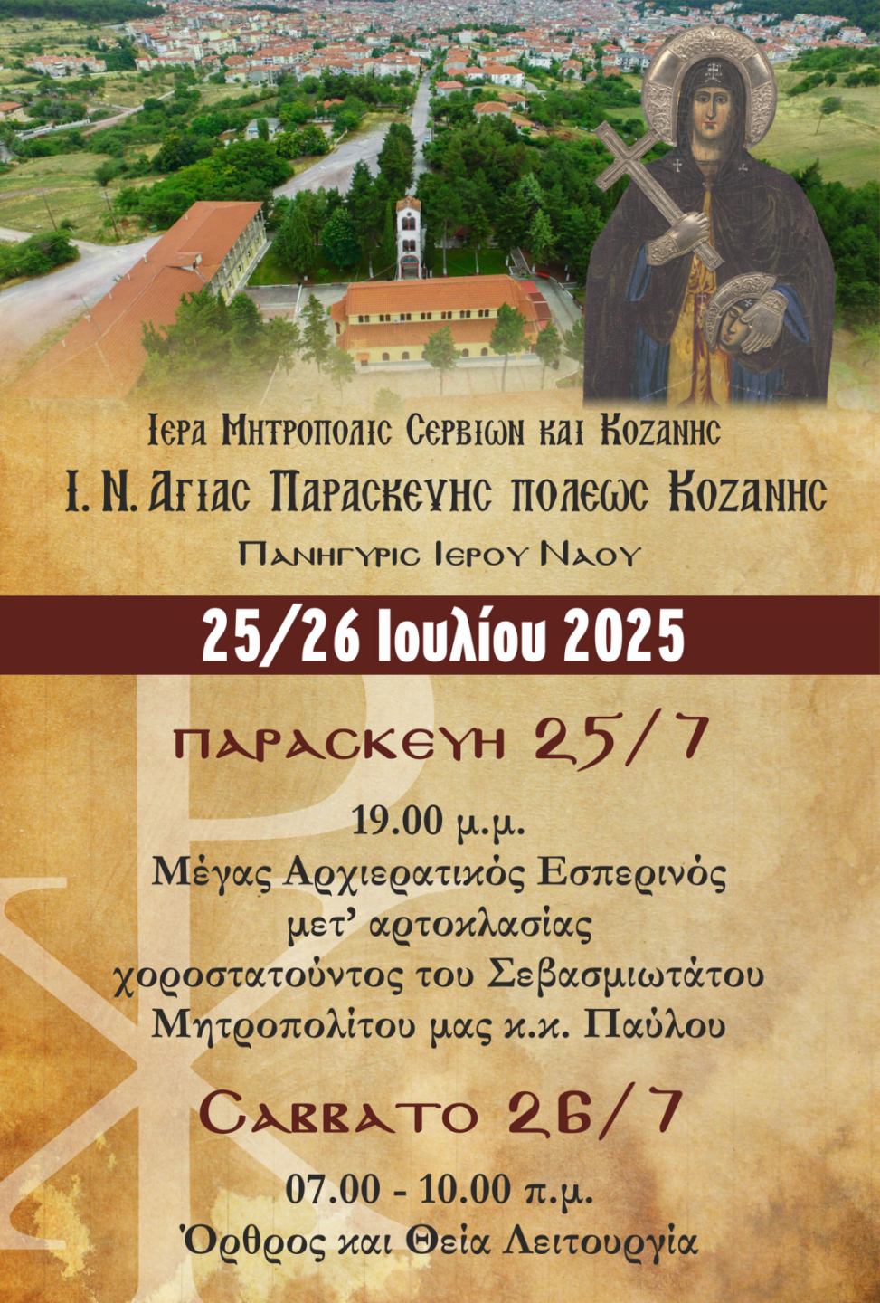 ανηγυρικός Εορτασμός της Αγίας Οσιομάρτυρος Παρασκευής στον Ιερό Ενοριακό Ναό Κοζάνης: Πρόγραμμα Ιερών ΑκολουθιώνΤΕΤΑΡΤΗ 23 ΙΟΥΛΙΟΥ: 8.45 μ.μ. - 12.30 π.μ.: Προεόρτια ιερά Αγρυπνία (Μικρό Απόδειπνο - Εσπερινός – Όρθρος – Θεία Λειτουργία) για την μνήμη της Αγίας μεγαλομάρτυρος Χριστίνης. ΠΑΡΑΣΚΕΥΗ 25 ΙΟΥΛΙΟΥ: 7.00 μ.μ.: Μέγας Εσπερινός μετ΄ Αρτοκλασίας, χοροστατούντος του Σεβασμιωτάτου Μητροπολίτου Σερβίων και Κοζάνης και Ποιμενάρχου μας κ. Παύλου. ΣΑΒΒΑΤΟ 26 ΙΟΥΛΙΟΥ: 7.00 π.μ.: Όρθρος και Θεία Λειτουργία. 7.00 μ.μ.: Μέγας Εσπερινός.