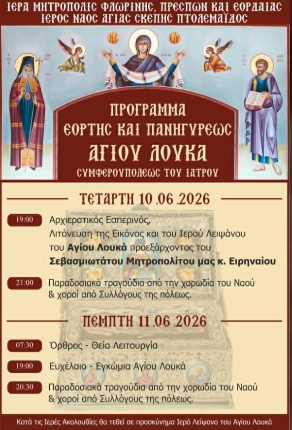 Πανηγυρίζει ο Ιερός Ναός Αγίας Σκέπης Πτολεμαΐδας για τον Άγιο Λουκά τον Ιατρό - Το πρόγραμμα | Eordaialive.com Με θρησκευτική λαμπρότητα πανηγυρίζει ο Ιερός Ναός Αγίας Σκέπης Πτολεμαΐδος τη μνήμη του Αγίου Λουκά, Αρχιεπισκόπου Συμφερουπόλεως, του Ιατρού και Ομολογητού.Οι εορταστικές εκδηλώσεις θα διαρκέσουν δύο ημέρες, την Τετάρτη 10 και την Πέμπτη 11 Ιουνίου 2026, και κατά τη διάρκειά τους οι πιστοί θα έχουν την ευλογία να προσκυνήσουν Ιερό Λείψανο του Αγίου.Το πρόγραμμα των Ιερών Ακολουθιών και των εκδηλώσεων έχει ως εξής:Τετάρτη, 10 Ιουνίου 202619:00: Μέγας Αρχιερατικός Εσπερινός και Λιτάνευση της Ιεράς Εικόνος και του Ιερού Λειψάνου του Αγίου Λουκά, προεξάρχοντος του Σεβασμιωτάτου Μητροπολίτου Φλωρίνης, Πρεσπών και Εορδαίας κ.κ. Ειρηναίου.21:00: Παραδοσιακά τραγούδια από τη χορωδία του Ναού και χοροί από Συλλόγους της πόλεως.Πέμπτη, 11 Ιουνίου 202607:30: Όρθρος και Αρχιερατική Θεία Λειτουργία.19:00: Ιερό Ευχέλαιο και Εγκώμια στον Άγιο Λουκά.20:30: Παραδοσιακά τραγούδια από τη χορωδία του Ναού και χοροί από Συλλόγους της πόλεως.Η Ιερά Μητρόπολη και το εκκλησιαστικό συμβούλιο του Ιερού Ναού προσκαλούν τους πιστούς να συμμετάσχουν στις λατρευτικές εκδηλώσεις προς τιμήν του Αγίου.