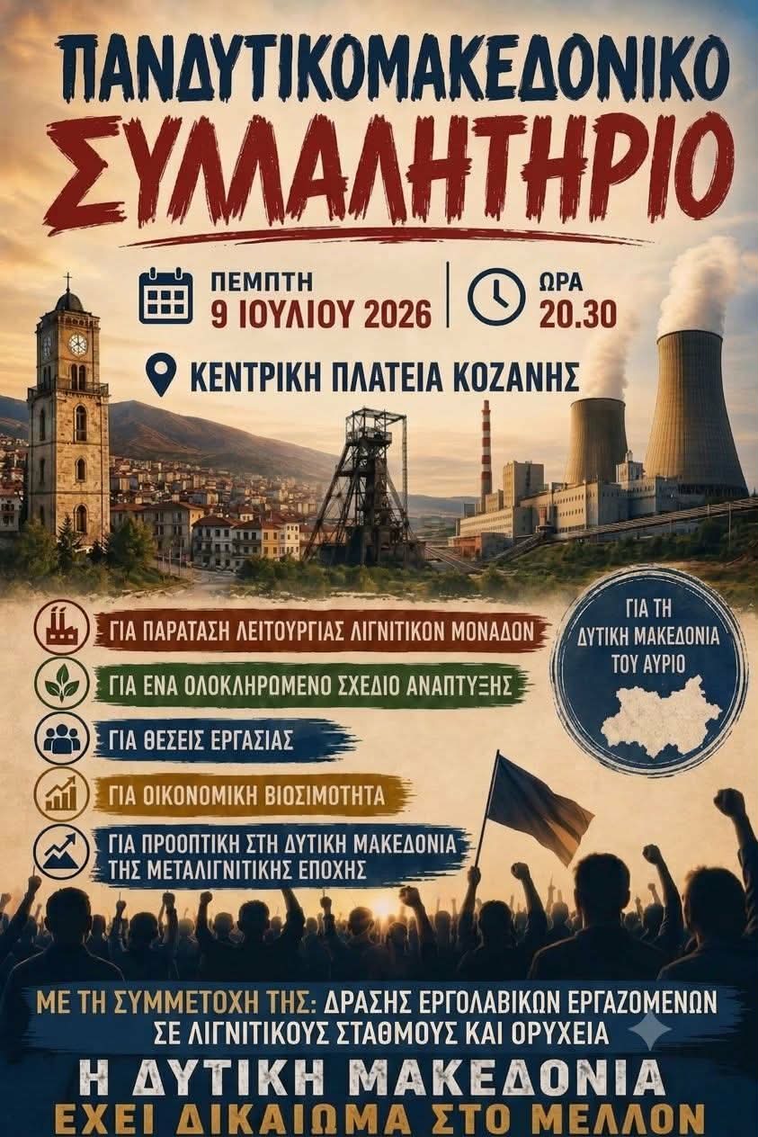 Δράση Εργολαβικών Εργαζομένων Λιγνιτικών Σταθμών και Ορυχείων - Πρωτοβουλία Πολιτών για την Απολιγνιτοποίηση -Τα Όχι και τα Ναι της Απολιγνιτοποίησης !!! | Eordaialive.com Λίγο πριν από το Πανδυτικομακεδονικό Συλλαλητήριο στις 20:30 μ.μ., την Πέμπτη 09-07-2026, στην Κεντρική Πλατεία της Κοζάνης !!
Είναι Δίκαια η Απολιγνιτοποίηση ; Όχι !!!
Έχουμε Ανάπτυξη ; Όχι !!!
Πέτυχε η Μετάβαση ; Όχι !!!
Μειώθηκε η τιμή στο ρεύμα ; Όχι !!!
Ήρθαν Επενδύσεις ; Όχι !!!
Δημιουργήθηκαν νέες θέσεις εργασίας ; Όχι !!!
Αντίθετα η Δυτική Μακεδονία κατρακυλάει στον γκρεμό και αυτό πλέον είναι οφθαλμοφανές !!!
Ποιοι είναι οι υπεύθυνοι για όλα αυτά τα Όχι ;
Ποιοι ευθύνονται για την άδικη Απολιγνιτοποίηση ;
Ποιοι είναι οι υπαίτιοι για την υποβάθμιση της ποιότητας ζωής μας ;
Ποιοι φταίνε για την ανύπαρκτη Μετάβαση ;
Ποιοι επιτρέπουν την άνοδο της τιμής στο ρεύμα ;
Ποιοι τάζουν επενδύσεις και δεν γίνονται ;
Ποιοι παίρνουν αποφάσεις για το Κλείσιμο των Λιγνιτικών Μονάδων και των Ορυχείων, με αποτέλεσμα εκαντοντάδες εργαζόμενοι να έχουν απολυθεί, εκαντοντάδες να περιμένουν την απόλυση τους και χιλιάδες θέσεις εργασίας να χάνονται από τις αποφάσεις αυτές ;
Μία είναι η απάντηση σε όλα αυτά τα ερωτήματα : αυτοί που κυβερνάνε !!!
Κυβερνάνε 7 χρόνια χωρίς να κάνουν τίποτα ; Ναι !!!
Απέτυχαν σε όλα τα παραπάνω ; Ναι !!!
Απέτυχαν λοιπόν οι Κυβερνώντες και αυτό θα κάνει μεγάλο κρότο όταν θα έρθει η ώρα !!!
Το Πανδυτικομακεδονικό Συλλαλητήριο είναι μόνο το καμπανάκι πριν από τον μεγάλο κρότο !!!
- Δράση Εργολαβικών Εργαζομένων Λιγνιτικών Σταθμών και Ορυχείων
- Πρωτοβουλία Πολιτών για την Απολιγνιτοποίηση